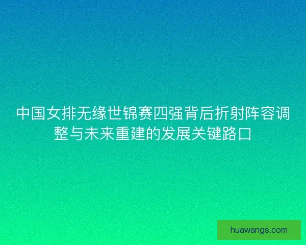 中国女排无缘世锦赛四强背后折射阵容调整与未来重建的发展关键路口