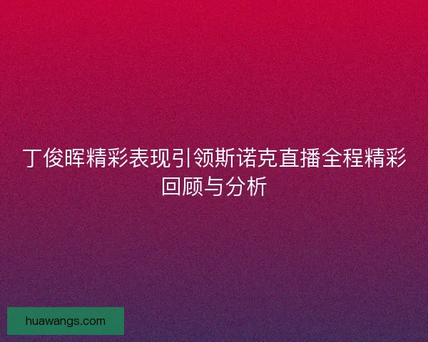 丁俊晖精彩表现引领斯诺克直播全程精彩回顾与分析