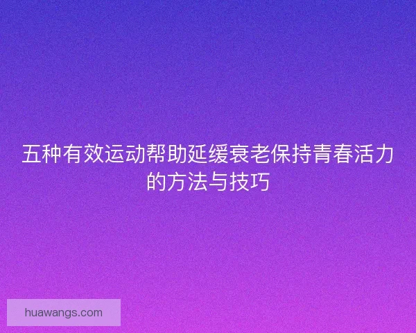 五种有效运动帮助延缓衰老保持青春活力的方法与技巧