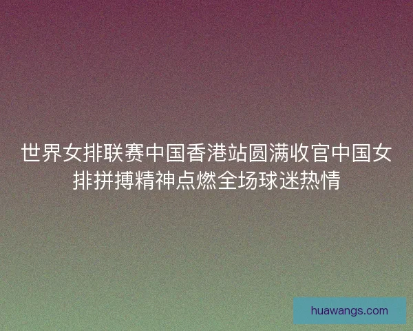 世界女排联赛中国香港站圆满收官中国女排拼搏精神点燃全场球迷热情