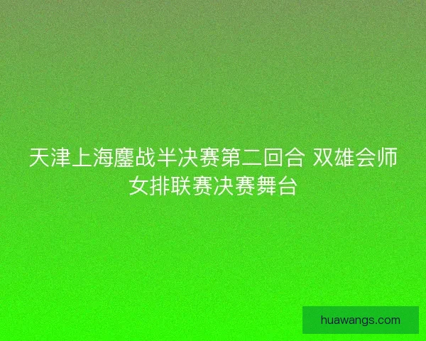 天津上海鏖战半决赛第二回合 双雄会师女排联赛决赛舞台