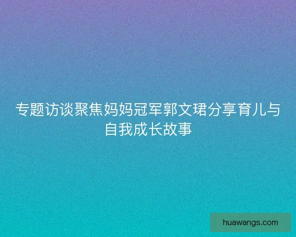 专题访谈聚焦妈妈冠军郭文珺分享育儿与自我成长故事