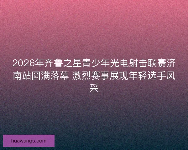 2026年齐鲁之星青少年光电射击联赛济南站圆满落幕 激烈赛事展现年轻选手风采