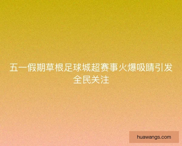 五一假期草根足球城超赛事火爆吸睛引发全民关注