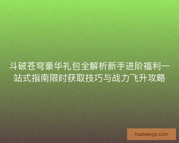 斗破苍穹豪华礼包全解析新手进阶福利一站式指南限时获取技巧与战力飞升攻略